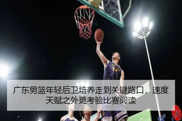 广东男篮年轻后卫培养走到关键路口，速度天赋之外更考验比赛阅读