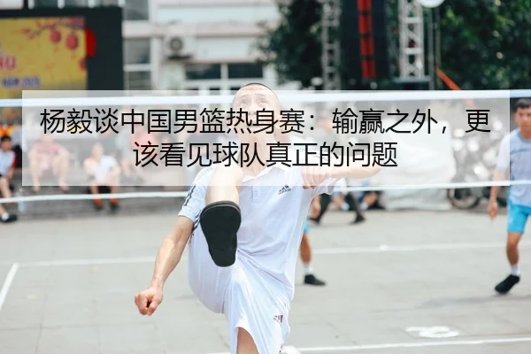 杨毅谈中国男篮热身赛：输赢之外，更该看见球队真正的问题